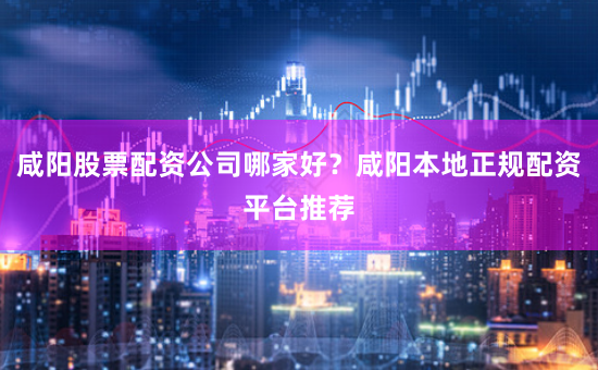 咸陽股票配資公司哪家好？咸陽本地正規配資平臺推薦